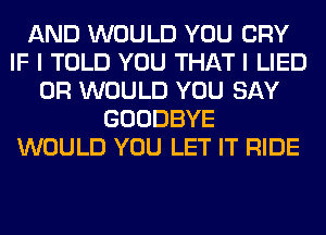 AND WOULD YOU CRY
IF I TOLD YOU THAT I LIED
0R WOULD YOU SAY
GOODBYE
WOULD YOU LET IT RIDE