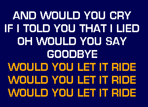 AND WOULD YOU CRY
IF I TOLD YOU THAT I LIED
0H WOULD YOU SAY
GOODBYE
WOULD YOU LET IT RIDE
WOULD YOU LET IT RIDE
WOULD YOU LET IT RIDE