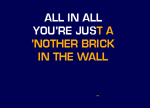 ALL IN ALL
YOU'RE JUST A
'NUTHER BRICK

IN THE WALL