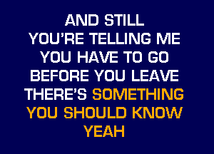 AND STILL
YOU'RE TELLING ME
YOU HAVE TO GO
BEFORE YOU LEAVE
THERE'S SOMETHING
YOU SHOULD KNOW
YEAH