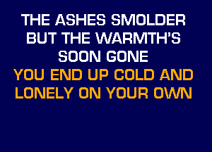 THE ASHES SMOLDER
BUT THE WARMTHS
SOON GONE
YOU END UP COLD AND
LONELY ON YOUR OWN