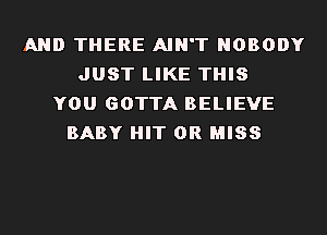 AND THERE AIN'T NOBODY
JUST LIKE THIS
YOU GOTTA BELIEVE
BABY HIT 0R MISS