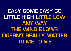 EASY COME EASY GO
LITI'LE HIGH LITI'LE LOW
ANY WAY
THE WIND BLOWS
DOESN'T REALLY MATTER
TO ME TO ME