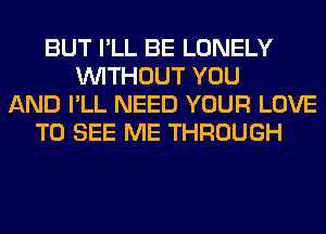 BUT I'LL BE LONELY
WITHOUT YOU
AND I'LL NEED YOUR LOVE
TO SEE ME THROUGH