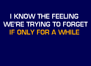 I KNOW THE FEELING
WERE TRYING TO FORGET
IF ONLY FOR A WHILE