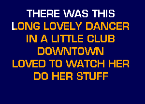 THERE WAS THIS
LONG LOVELY DANCER
IN A LITTLE CLUB
DOWNTOWN
LOVED TO WATCH HER
DO HER STUFF