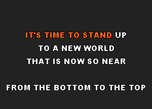 IT'S TIME TO STAND UP
TO A NEW WORLD
THAT IS NOW 80 NEAR

FROM THE BOTTOM TO THE TOP