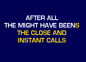 AFTER ALL
THE MIGHT HAVE BEENS
THE CLOSE AND
INSTANT CALLS