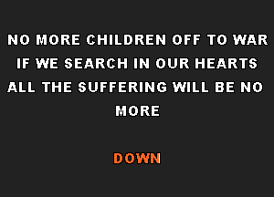 NO MORE CHILDREN OFF TO WAR
IF WE SEARCH IN OUR HEARTS
ALL THE SUFFERING WILL BE NO
MORE

DOWN