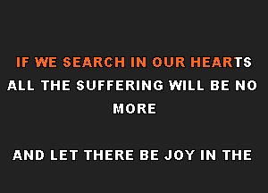 IF WE SEARCH IN OUR HEARTS
ALL THE SUFFERING WILL BE NO
MORE

AND LET THERE BE JOY IN THE