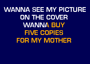 WANNA SEE MY PICTURE
ON THE COVER
WANNA BUY
FIVE COPIES
FOR MY MOTHER