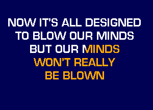 NOW ITS ALL DESIGNED
TO BLOW OUR MINDS
BUT OUR MINDS
WON'T REALLY
BE BLOWN