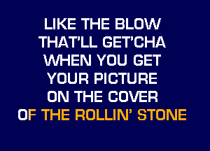 LIKE THE BLOW
THATLL GET'CHA
WHEN YOU GET
YOUR PICTURE
ON THE COVER
OF THE ROLLIN' STONE