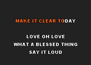 MAKE IT CLEAR TODAY

LOVE OH LOVE
WHAT A BLESSED THING
SAY IT LOUD