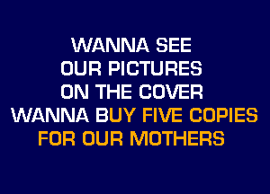 WANNA SEE
OUR PICTURES
ON THE COVER
WANNA BUY FIVE COPIES
FOR OUR MOTHERS