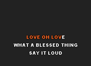 LOVE OH LOVE
WHAT A BLESSED THING
SAY IT LOUD