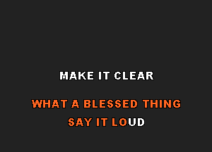 MAKE IT CLEAR

WHAT A BLESSED THING
SAY IT LOUD
