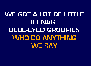 WE GOT A LOT OF LITI'LE
TEENAGE
BLUE-EYED GROUPIES
WHO DO ANYTHING
WE SAY