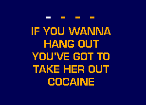 IF YOU WANNA
HANG OUT

YOU'VE GOT TO
TAKE HER OUT
COCAINE