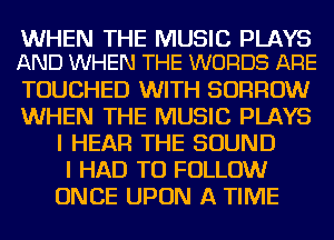 WHEN THE MUSIC PLAYS
AND WHEN THE WORDS ARE

TOUCHED WITH BORROW
WHEN THE MUSIC PLAYS
I HEAR THE SOUND
I HAD TO FOLLOW
ONCE UPON A TIME