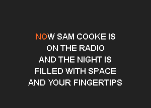 NOW SAM COOKE IS
ON THE RADIO

AND THE NIGHT IS
FILLED WITH SPACE
AND YOUR FINGERTIPS