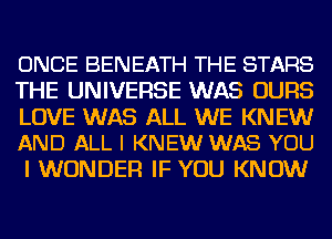 ONCE BENEATH THE STARS
THE UNIVERSE WAS UURS

LOVE WAS ALL WE KNEW
AND ALL I KNEW WAS YOU

I WONDER IF YOU KNOW