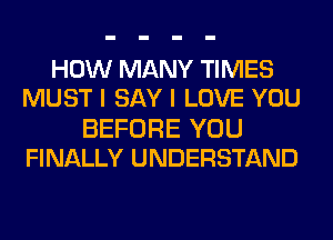 HOW MANY TIMES
MUST I SAY I LOVE YOU

BEFORE YOU
FINALLY UNDERSTAND