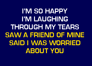 I'M SO HAPPY
I'M LAUGHING
THROUGH MY TEARS
SAW A FRIEND OF MINE
SAID I WAS WORRIED
ABOUT YOU