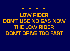 LOW RIDER
DON'T USE N0 GAS NOW
THE LOW RIDER
DON'T DRIVE T00 FAST