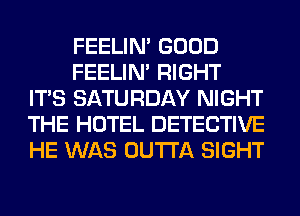 FEELIM GOOD

FEELIM RIGHT
ITS SATURDAY NIGHT
THE HOTEL DETECTIVE
HE WAS OUTTA SIGHT