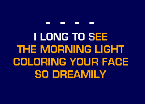 I LONG TO SEE
THE MORNING LIGHT
COLORING YOUR FACE
SO DREAMILY