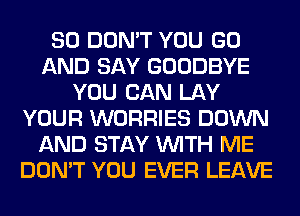 SO DON'T YOU GO
AND SAY GOODBYE
YOU CAN LAY
YOUR WORRIES DOWN
AND STAY WITH ME
DON'T YOU EVER LEAVE