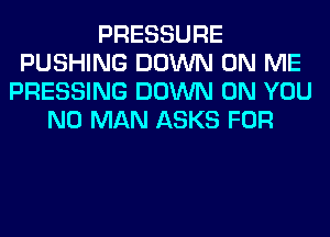 PRESSURE
PUSHING DOWN ON ME
PRESSING DOWN ON YOU
N0 MAN ASKS FOR