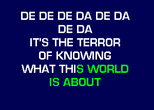 DE DE DE DA DE DA
DE DA
IT'S THE TERROR
0F KNOVVING
WHAT THIS WORLD
IS ABOUT