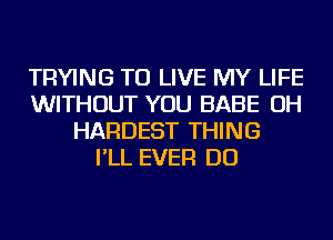 TRYING TO LIVE MY LIFE
WITHOUT YOU BABE OH
HARDEST THING
I'LL EVER DO