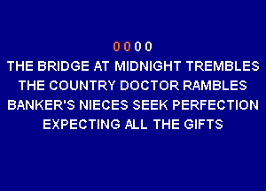 0 0 0 0
THE BRIDGE AT MIDNIGHT TREMBLES
THE COUNTRY DOCTOR RAMBLES
BANKER'S NIECES SEEK PERFECTION
EXPECTING ALL THE GIFTS