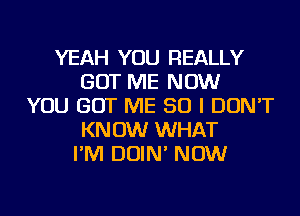 YEAH YOU REALLY
GOT ME NOW
YOU GOT ME SO I DON'T
KNOW WHAT
I'M DOIN' NOW