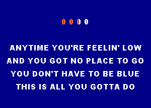 0000

ANYTIME YOU'RE FEELIN' LOW
AND YOU GOT N0 PLACE TO 60
YOU DON'T HAVE TO BE BLUE
THIS IS ALL YOU GOTTA DO