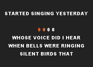 STARTED SINGING YESTERDAY

0 0 0 0
WHOSE VOICE DID I HEAR
WHEN BELLS WERE RINGING
SILENT BIRDS THAT