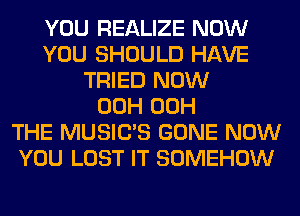 YOU REALIZE NOW
YOU SHOULD HAVE
TRIED NOW
00H 00H
THE MUSILTS GONE NOW
YOU LOST IT SOMEHOW