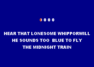 0000

HEAR THAT LDNESDME WHIPPDRWILL
HE SOUNDS TDD BLUE TD FLY
THE MIDNIGHT TRAIN