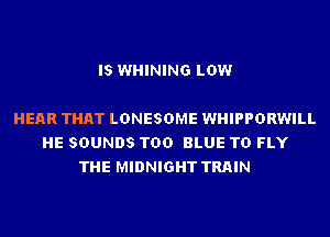 IS WHINING LOW

HEAR THAT LDNESDME WHIPPDRWILL
HE SOUNDS TDD BLUE TD FLY
THE MIDNIGHT TRAIN