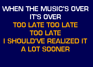 WHEN THE MUSILTS OVER
ITS OVER
TOO LATE TOO LATE
TOO LATE
I SHOULD'VE REALIZED IT
A LOT SOONER