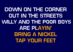 DOWN ON THE CORNER

OUT IN THE STREETS
VUILLY AND THE POOR BOYS

ARE PLAYIN'
BRING A NICKEL
TAP YOUR FEET