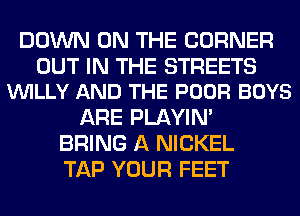 DOWN ON THE CORNER

OUT IN THE STREETS
VUILLY AND THE POOR BOYS

ARE PLAYIN'
BRING A NICKEL
TAP YOUR FEET