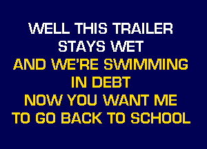 WELL THIS TRAILER
STAYS WET
AND WERE SIMMMING
IN DEBT
NOW YOU WANT ME
TO GO BACK TO SCHOOL