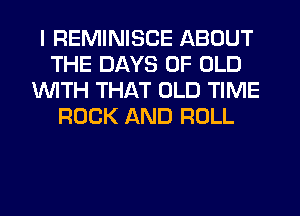 I REMINISCE ABOUT
THE DAYS OF OLD
1WITH THAT OLD TIME
ROCK AND ROLL