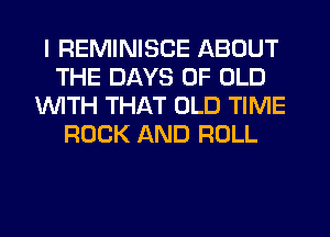 I REMINISCE ABOUT
THE DAYS OF OLD
1WITH THAT OLD TIME
ROCK AND ROLL