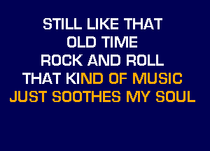 STILL LIKE THAT
OLD TIME
ROCK AND ROLL
THAT KIND OF MUSIC
JUST SOOTHES MY SOUL