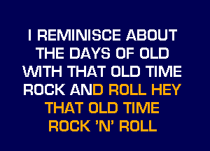 I REMINISCE ABOUT
THE DAYS OF OLD
WITH THAT OLD TIME
ROCK AND ROLL HEY
THAT OLD TIME
ROCK 'N' ROLL